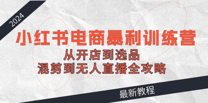 （12361期）2024小红书电商暴利训练营：从开店到选品，混剪到无人直播全攻略-厅小耀-资源网-最新项目分享网